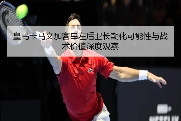 皇马卡马文加客串左后卫长期化可能性与战术价值深度观察