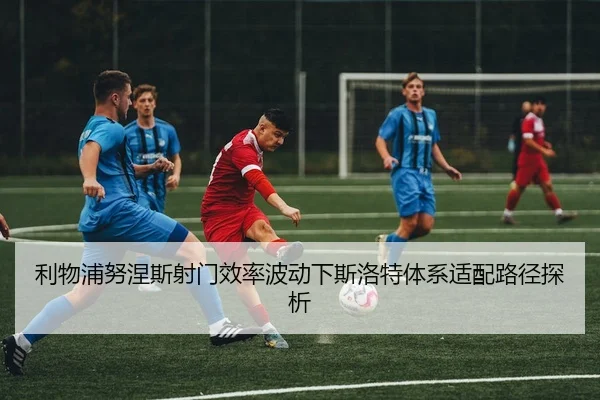 利物浦努涅斯射门效率波动下斯洛特体系适配路径探析