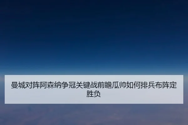 曼城对阵阿森纳争冠关键战前瞻瓜帅如何排兵布阵定胜负
