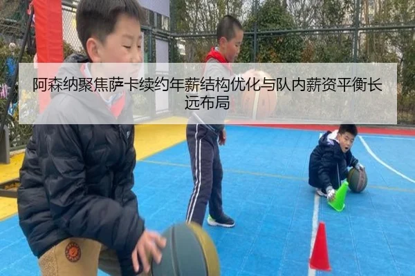 阿森纳聚焦萨卡续约年薪结构优化与队内薪资平衡长远布局