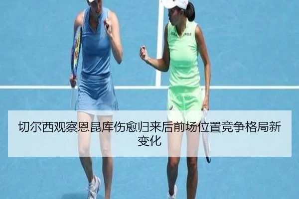 切尔西观察恩昆库伤愈归来后前场位置竞争格局新变化