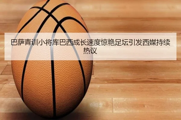 巴萨青训小将库巴西成长速度惊艳足坛引发西媒持续热议