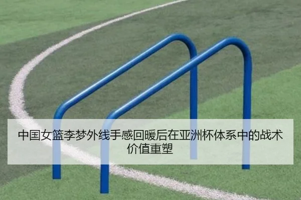 中国女篮李梦外线手感回暖后在亚洲杯体系中的战术价值重塑